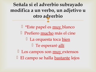 
 *Este papel es muy blanco
 Prefiero mucho más el cine
 La orquesta toca bien
 Te esperaré allí
 Los campos son muy extensos
 El campo se halla bastante lejos
Señala si el adverbio subrayado
modifica a un verbo, un adjetivo u
otro adverbio
 