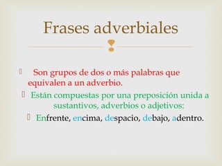 
 Son grupos de dos o más palabras que
equivalen a un adverbio.
 Están compuestas por una preposición unida a
sustantivos, adverbios o adjetivos:
 Enfrente, encima, despacio, debajo, adentro.
Frases adverbiales
 