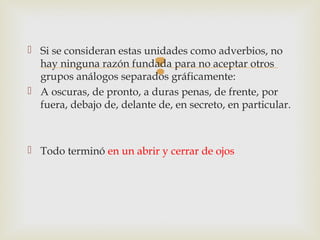 
 Si se consideran estas unidades como adverbios, no
hay ninguna razón fundada para no aceptar otros
grupos análogos separados gráficamente:
 A oscuras, de pronto, a duras penas, de frente, por
fuera, debajo de, delante de, en secreto, en particular.
 Todo terminó en un abrir y cerrar de ojos
 