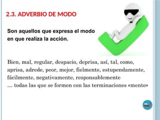 2.3. ADVERBIO DE MODO
Son aquellos que expresa el modo
en que realiza la acción.
Bien, mal, regular, despacio, deprisa, así, tal, como,
aprisa, adrede, peor, mejor, fielmente, estupendamente,
fácilmente, negativamente, responsablemente
… todas las que se formen con las terminaciones «mente»
 