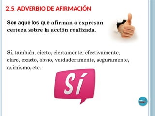 2.5. ADVERBIO DE AFIRMACIÓN
Son aquellos que afirman o expresan
certeza sobre la acción realizada.
Sí, también, cierto, ciertamente, efectivamente,
claro, exacto, obvio, verdaderamente, seguramente,
asimismo, etc.
 