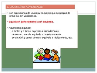 4. LOCUCIONES ADVERBIALES
• Son expresiones de uso muy frecuente que se utilizan de
forma fija, sin variaciones.
• Equivalen generalmente a un adverbio.
• Aquí tenéis algunas:
a tontas y a locas: equivale a alocadamente
de vez en cuando: equivale a ocasionalmente
en un abrir y cerrar de ojos: equivale a rápidamente, etc.
 