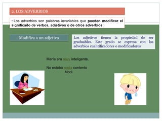 2. LOS ADVERBIOS
• Los adverbios son palabras invariables que pueden modificar el
significado de verbos, adjetivos o de otros adverbios:
Modifica a un adjetivo Los adjetivos tienen la propiedad de ser
graduables. Este grado se expresa con los
adverbios cuantificadores o modificadores
María era muy inteligente.
No estaba nada contento
Modi
 