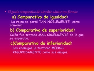 • El grado comparativo del adverbio admite tres formas: 
a) Comparativo de igualdad: 
La reina se portó TAN NOBLEMENTE como 
convenía. 
b) Comparativo de superioridad: 
Colón fue tratado MÁS CRUELMENTE de lo que 
se esperaba. 
c)Comparativo de inferioridad: 
Los enemigos lo trataron MENOS 
RIGUROSAMENTE como sus amigos. 
 
