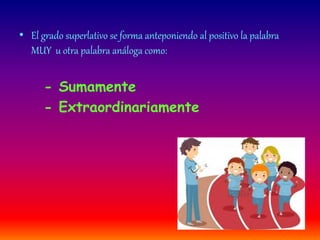 • El grado superlativo se forma anteponiendo al positivo la palabra 
MUY u otra palabra análoga como: 
- Sumamente 
- Extraordinariamente 
 