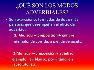 ¿QUÉ SON LOS MODOS 
ADVERBIALES? 
• Son expresiones formadas de dos o más 
palabras que desempeñan el oficio de 
adverbio. 
1. Mo. adv. – preposición +nombre 
ejemplo: de corrida, a pie ,de veras,etc. 
2.Mo. adv.—preposición + adjetivo 
ejemplo : en blanco, por último, en 
absoluto ,etc. 
 