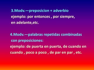 3.Modv.—preposicion + adverbio 
ejemplo: por entonces , por siempre, 
en adelante,etc. 
4.Modv.—palabras repetidas combinadas 
con preposiciones: 
ejemplo: de puerta en puerta, de cuando en 
cuando , poco a poco , de par en par , etc. 
 