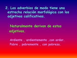 2. Los adverbios de modo tiene una 
estrecha relación morfológica con los 
adjetivos calificativos. 
Naturalmente derivan de estos 
adjetivos. 
Ardiente , ardientemente ,con ardor. 
Pobre , pobremente , con pobreza. 
 