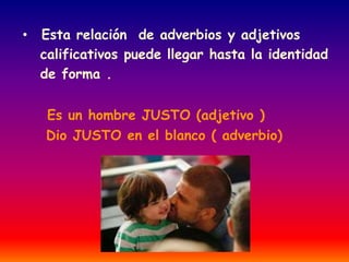 • Esta relación de adverbios y adjetivos 
calificativos puede llegar hasta la identidad 
de forma . 
Es un hombre JUSTO (adjetivo ) 
Dio JUSTO en el blanco ( adverbio) 
 