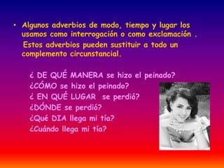• Algunos adverbios de modo, tiempo y lugar los 
usamos como interrogación o como exclamación . 
Estos adverbios pueden sustituir a todo un 
complemento circunstancial. 
¿ DE QUÉ MANERA se hizo el peinado? 
¿CÓMO se hizo el peinado? 
¿ EN QUÉ LUGAR se perdió? 
¿DÓNDE se perdió? 
¿Qué DIA llega mi tía? 
¿Cuándo llega mi tía? 
 