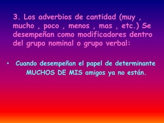 3. Los adverbios de cantidad (muy , 
mucho , poco , menos , mas , etc.) Se 
desempeñan como modificadores dentro 
del grupo nominal o grupo verbal: 
• Cuando desempeñan el papel de determinante 
MUCHOS DE MIS amigos ya no están. 
 