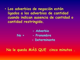 • Los adverbios de negación están 
ligados a los adverbios de cantidad 
cuando indican ausencia de cantidad o 
cantidad restringida. 
- Adverbio 
No + - Pronombre 
- Determinante 
No le queda MÁS QUE cinco minutos . 
 