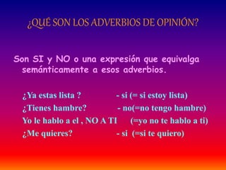 ¿QUÉ SON LOS ADVERBIOS DE OPINIÓN? 
Son SI y NO o una expresión que equivalga 
semánticamente a esos adverbios. 
¿Ya estas lista ? - si (= si estoy lista) 
¿Tienes hambre? - no(=no tengo hambre) 
Yo le hablo a el , NO A TI (=yo no te hablo a ti) 
¿Me quieres? - si (=si te quiero) 
