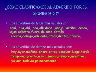 ¿CÓMO CLASIFICAMOS AL ADVERBIO POR SU 
SIGNIFICADO? 
• Los adverbios de lugar más usuales son: 
aquí, alla,ahí, aca,alli,dond ,abajo, arriba, cerca, 
lejos,adentro,fuera,delante,detrás 
,encima,debajo,adelante,atrás,dentro,afuera. 
• Los adverbios de tiempo más usuales son: 
hoy,ayer,mañana,ahora,antes,despues,luego,tarde, 
temprano,pronto,nunca,jamas,siempre,mientras, 
ya,aun,todavia,primeramente. 
 