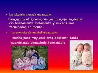 • Los adverbios de modo más usuales: 
bien,mal,gratis,como,cual,asi,aun,aprisa,despa 
cio,buenamente,malamente,y muchos mas 
terminados en mente. 
• Los adverbios de cantidad más usuales : 
mucho,poco,muy,casi,arto,bastante,tanto, 
cuando,mas,demasiado,todo,medio. 
 