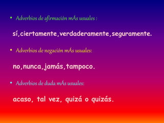 • Adverbios de afirmación mÁs usuales : 
sí,ciertamente,verdaderamente,seguramente. 
• Adverbios de negación mÁs usuales: 
no,nunca,jamás,tampoco. 
• Adverbios de duda mÁs usuales: 
acaso, tal vez, quizá o quizás. 
 