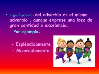 • El grado positivo.- del adverbio es el mismo 
adverbio , aunque exprese una idea de 
gran cantidad o excelencia. 
Por ejemplo: 
- Espléndidamente 
- Miserablemente 
 