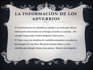 LA INFORMACIÓN DE LOS
ADVERBIOS
 Con frecuencia, los adverbios se añaden a un verbo para ofrecer
información relacionada con el tiempo, el modo, la cantidad… Por
ejemplo: Llego tarde, Camina despacio, Llueve poco…
 Otras veces, los adverbios de cantidad acompañan a un adjetivo,
por ejemplo, Es muy listo, Me gusta bastante dulce; o a otro
adverbio, por ejemplo: fuimos muy pronto, Mastica más despacio.
 
