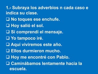 1.- Subraya los adverbios n cada caso e
indica su clase.
 No toques ese enchufe.
 Hoy salió el sol.
 Sí comprendí el me...
