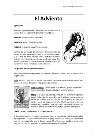 Profesor: Pedro Martínez González




                          El Adviento
Significado

Adviento significa venida. Este tiempo nos prepara para la
venida del Señor. La venida de Cristo al mundo es:

PASADO: venida histórica a Palestina.

PRESENTE: venida sacramental, hoy.

FUTURO: venida gloriosa al fin del mundo.

Se trata de un tiempo de reflexión y profundización, de
un tiempo para parar nuestra vida y, a la luz del Evangelio
y el Amor de Dios, revisar como cristianos nuestras
actitudes. Es, sin duda, un tiempo de Gracia, pues Dios
mismo se hace un poco más presente en la búsqueda del
crecimiento como personas y como cristianos.

Los grandes personajes del Adviento

Son tres los grandes personajes del Adviento: El profeta Isaías, Juan el Bautista y la
Virgen María.

Isaías anuncia cómo será el Mesías que vendrá. Sacude la conciencia del pueblo para
crear en él actitud de espera. Exige pureza de corazón.

                      Juan el Bautista señala quién es el Mesías, que ya ha venido. Él
                      mismo es modelo de austeridad y de ardiente espera.

                      María es la figura clave del adviento. En ella culmina la espera de
                      Israel. Es la más fiel acogedora de la palabra hecha carne. La
                      recibe en su seno y en su corazón. Ella le prestó su vida y su
                      sangre. María es Jesús comenzado. Ella hizo posible la primera
                      navidad y es modelo y cauce para todas las venidas de Dios a los
                      hombres. María, por su fidelidad, es tipo y madre de la Iglesia.

LAS ACTITUDES FUNDAMENTALES DEL ADVIENTO

1. Actitud de espera. El mundo necesita de Dios. La humanidad está desencantada y
desamparada. Las aspiraciones modernas de paz y de dicha, de unidad, de comunidad,
son terreno preparado para la buena nueva. El adviento nos ayuda a comprender
mejor el corazón del hombre y su tendencia insaciable de felicidad.
 