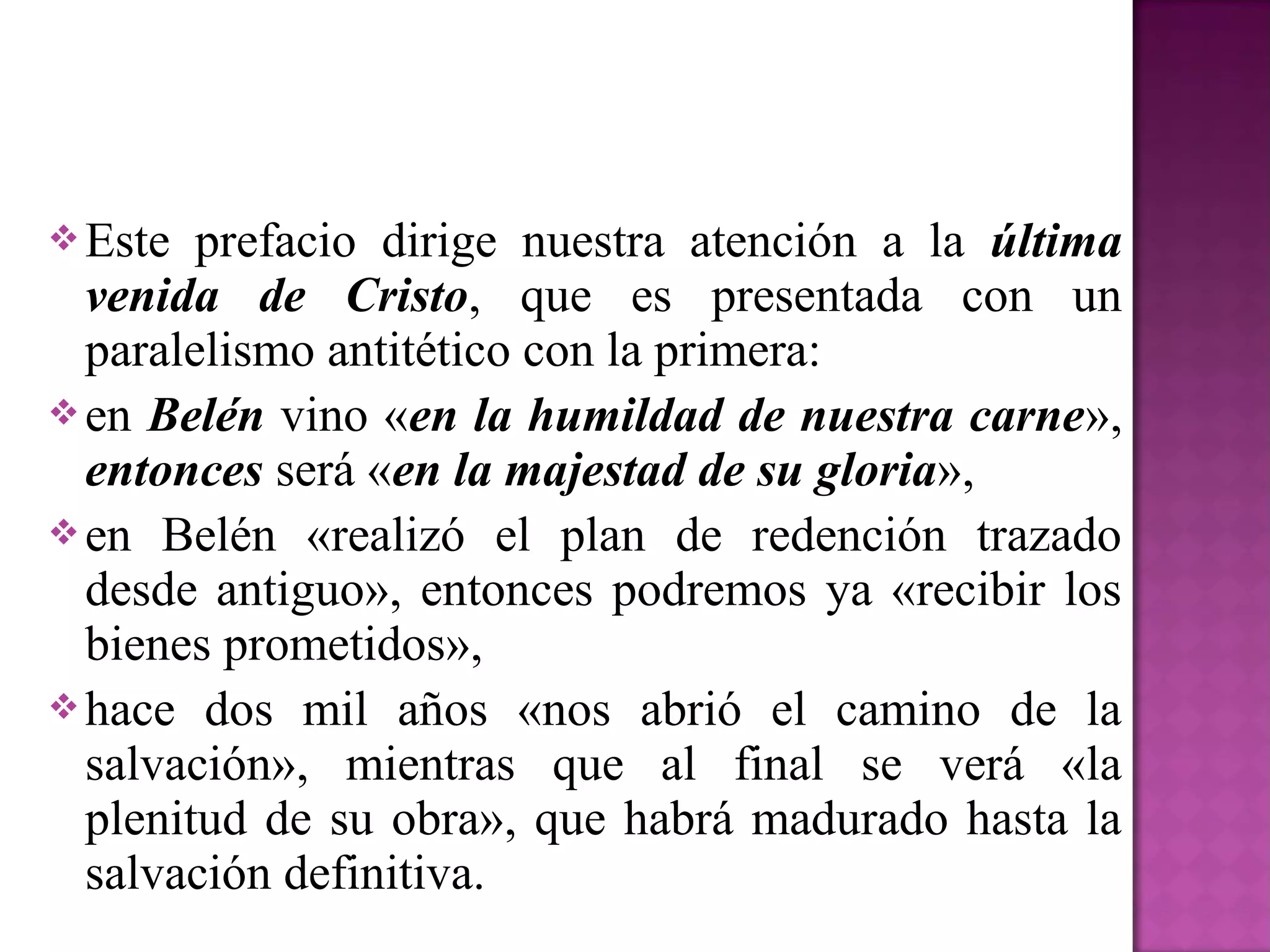  Este  prefacio dirige nuestra atención a la última
  venida de Cristo, que es presentada con un
  paralelismo antitético con la primera:
 en Belén vino «en la humildad de nuestra carne»,
  entonces será «en la majestad de su gloria»,
 en Belén «realizó el plan de redención trazado
  desde antiguo», entonces podremos ya «recibir los
  bienes prometidos»,
 hace dos mil años «nos abrió el camino de la
  salvación», mientras que al final se verá «la
  plenitud de su obra», que habrá madurado hasta la
  salvación definitiva.
 