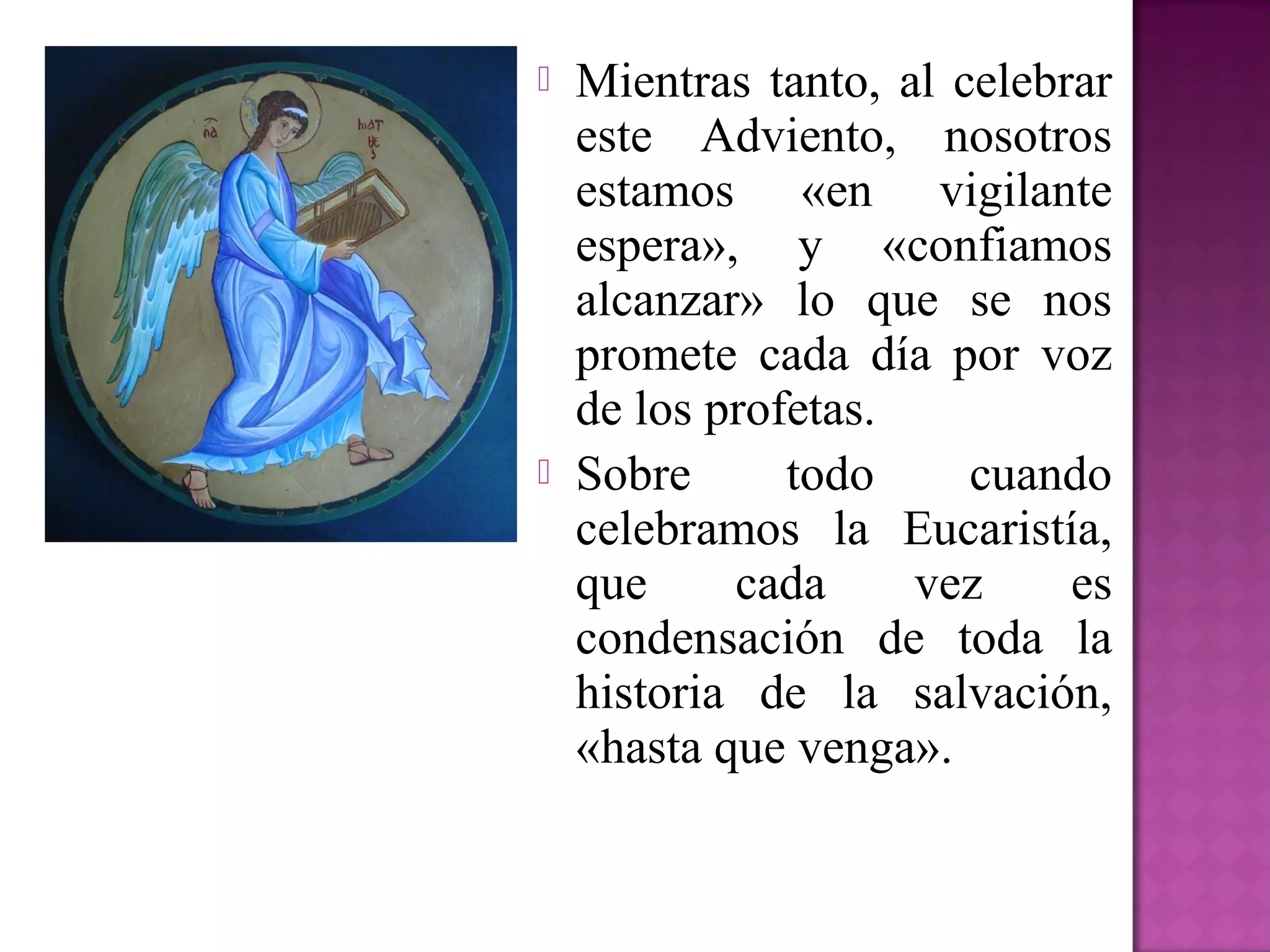   Mientras tanto, al celebrar
    este Adviento, nosotros
    estamos «en vigilante
    espera», y «confiamos
    alcanzar» lo que se nos
    promete cada día por voz
    de los profetas.
   Sobre      todo     cuando
    celebramos la Eucaristía,
    que     cada     vez     es
    condensación de toda la
    historia de la salvación,
    «hasta que venga».
 