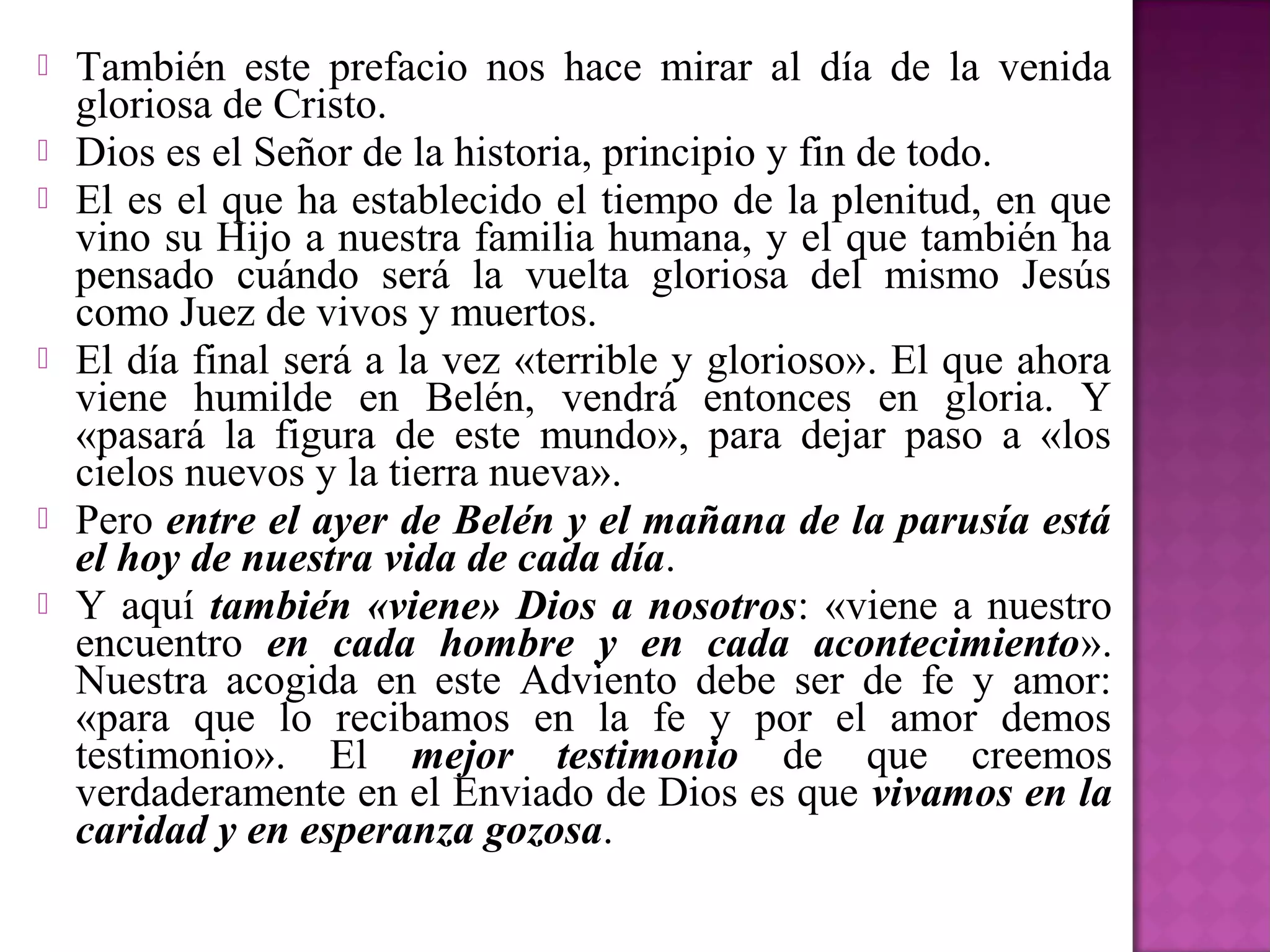    También este prefacio nos hace mirar al día de la venida
    gloriosa de Cristo.
   Dios es el Señor de la historia, principio y fin de todo.
   El es el que ha establecido el tiempo de la plenitud, en que
    vino su Hijo a nuestra familia humana, y el que también ha
    pensado cuándo será la vuelta gloriosa del mismo Jesús
    como Juez de vivos y muertos.
   El día final será a la vez «terrible y glorioso». El que ahora
    viene humilde en Belén, vendrá entonces en gloria. Y
    «pasará la figura de este mundo», para dejar paso a «los
    cielos nuevos y la tierra nueva».
   Pero entre el ayer de Belén y el mañana de la parusía está
    el hoy de nuestra vida de cada día.
   Y aquí también «viene» Dios a nosotros: «viene a nuestro
    encuentro en cada hombre y en cada acontecimiento».
    Nuestra acogida en este Adviento debe ser de fe y amor:
    «para que lo recibamos en la fe y por el amor demos
    testimonio». El mejor testimonio de que creemos
    verdaderamente en el Enviado de Dios es que vivamos en la
    caridad y en esperanza gozosa.
 
