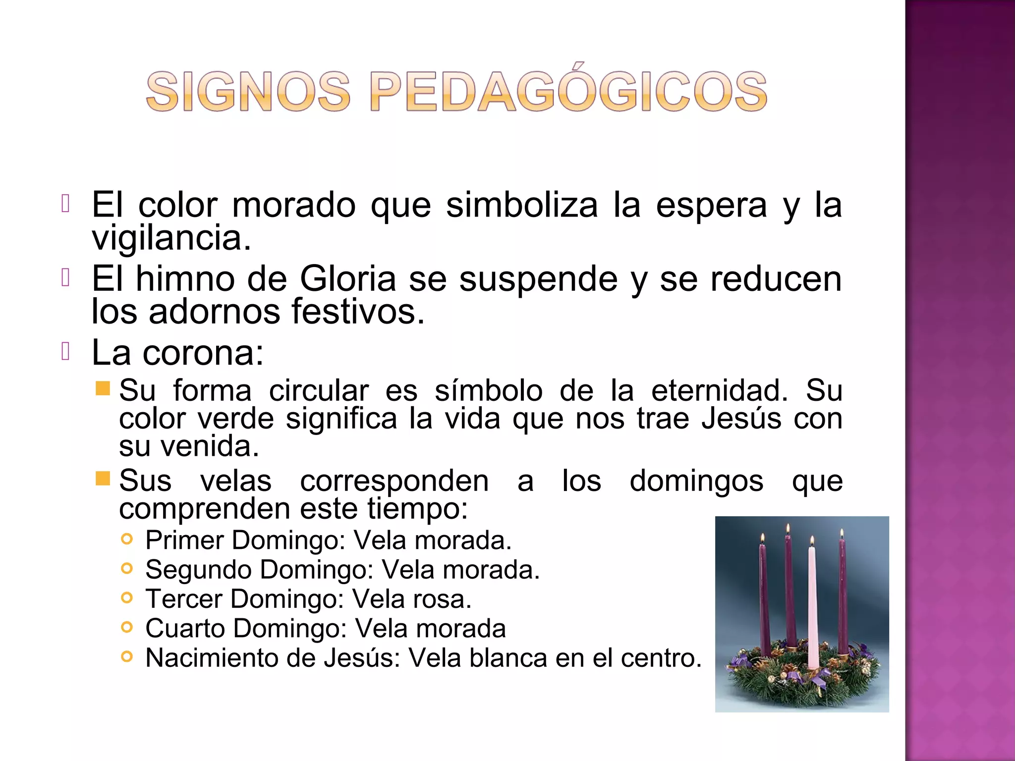    El color morado que simboliza la espera y la
    vigilancia.
   El himno de Gloria se suspende y se reducen
    los adornos festivos.
   La corona:
     Su  forma circular es símbolo de la eternidad. Su
      color verde significa la vida que nos trae Jesús con
      su venida.
     Sus velas corresponden a los domingos que
      comprenden este tiempo:
        Primer Domingo: Vela morada.
        Segundo Domingo: Vela morada.
        Tercer Domingo: Vela rosa.
        Cuarto Domingo: Vela morada
        Nacimiento de Jesús: Vela blanca en el centro.
 