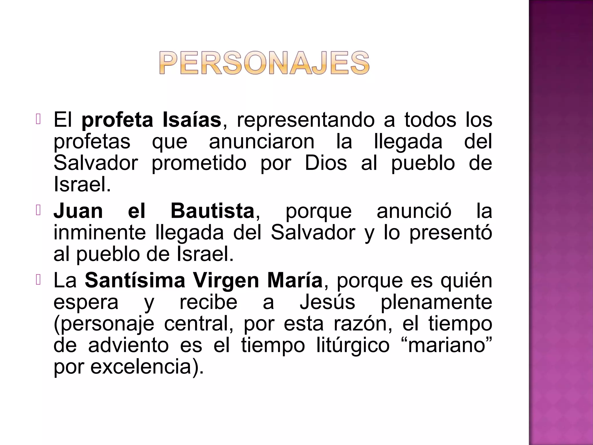    El profeta Isaías, representando a todos los
    profetas que anunciaron la llegada del
    Salvador prometido por Dios al pueblo de
    Israel.
   Juan el Bautista, porque anunció la
    inminente llegada del Salvador y lo presentó
    al pueblo de Israel.
   La Santísima Virgen María, porque es quién
    espera y recibe a Jesús plenamente
    (personaje central, por esta razón, el tiempo
    de adviento es el tiempo litúrgico “mariano”
    por excelencia).
 