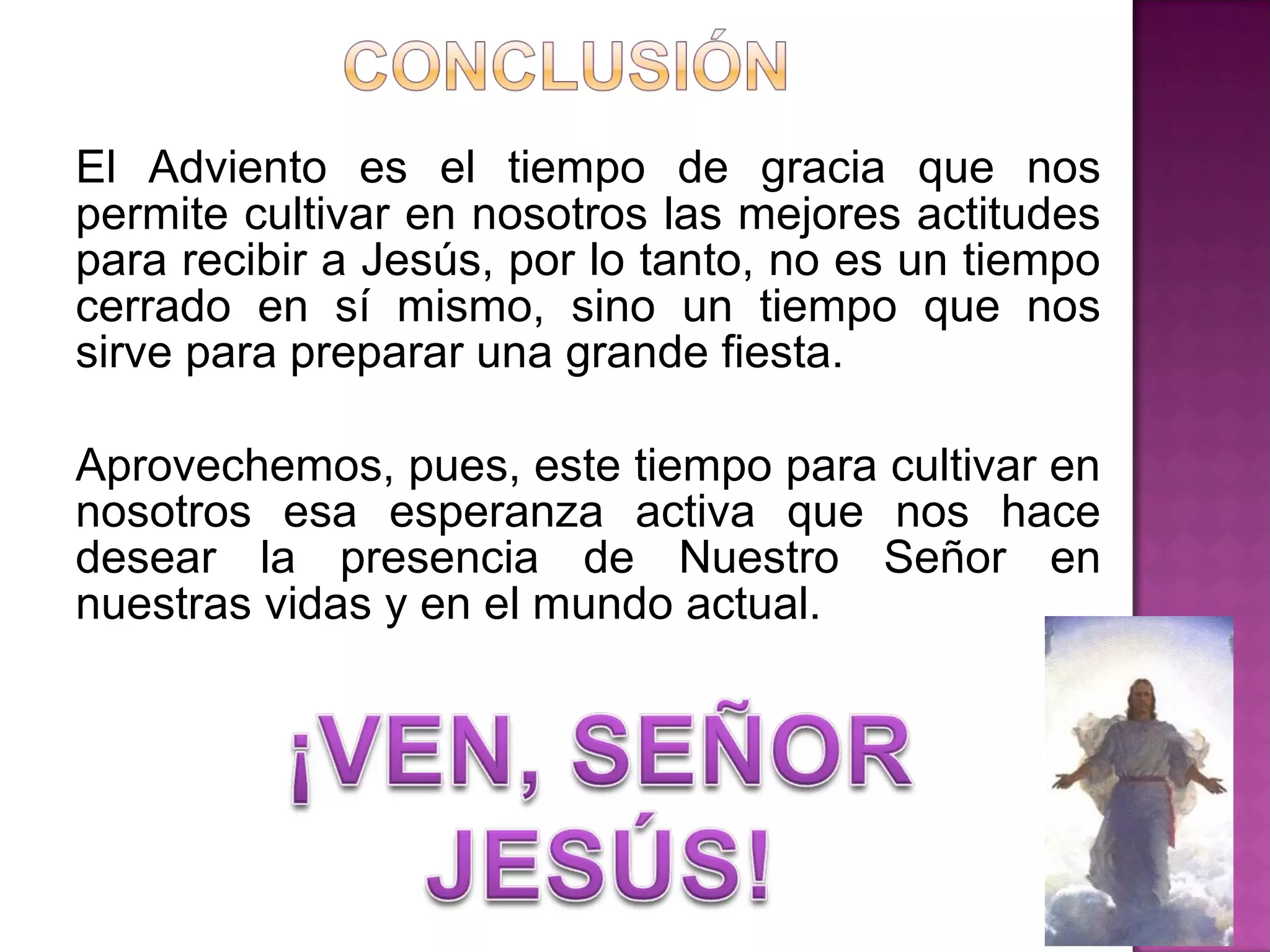 El Adviento es el tiempo de gracia que nos
permite cultivar en nosotros las mejores actitudes
para recibir a Jesús, por lo tanto, no es un tiempo
cerrado en sí mismo, sino un tiempo que nos
sirve para preparar una grande fiesta.

Aprovechemos, pues, este tiempo para cultivar en
nosotros esa esperanza activa que nos hace
desear la presencia de Nuestro Señor en
nuestras vidas y en el mundo actual.
 