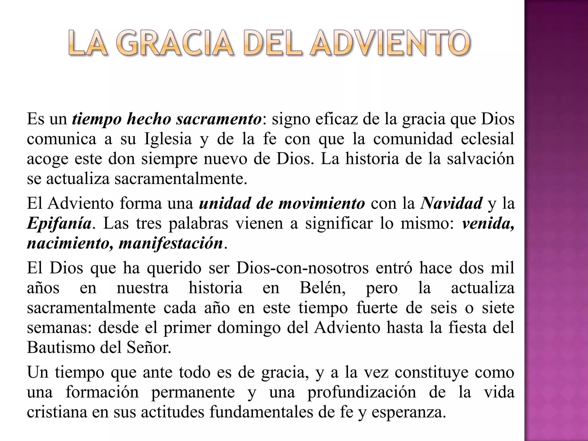 Es un tiempo hecho sacramento: signo eficaz de la gracia que Dios
comunica a su Iglesia y de la fe con que la comunidad eclesial
acoge este don siempre nuevo de Dios. La historia de la salvación
se actualiza sacramentalmente.
El Adviento forma una unidad de movimiento con la Navidad y la
Epifanía. Las tres palabras vienen a significar lo mismo: venida,
nacimiento, manifestación.
El Dios que ha querido ser Dios-con-nosotros entró hace dos mil
años en nuestra historia en Belén, pero la actualiza
sacramentalmente cada año en este tiempo fuerte de seis o siete
semanas: desde el primer domingo del Adviento hasta la fiesta del
Bautismo del Señor.
Un tiempo que ante todo es de gracia, y a la vez constituye como
una formación permanente y una profundización de la vida
cristiana en sus actitudes fundamentales de fe y esperanza.
 