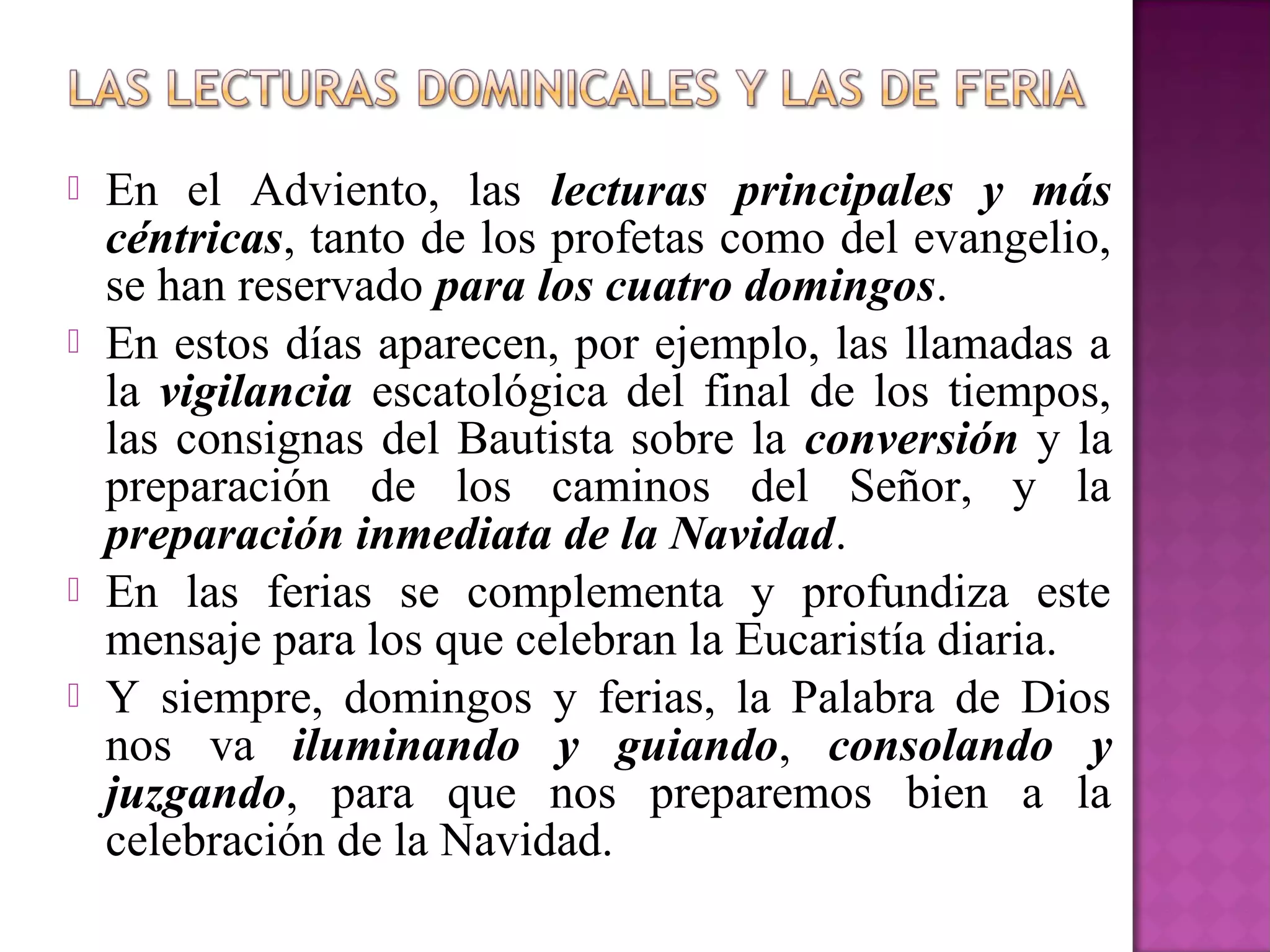    En el Adviento, las lecturas principales y más
    céntricas, tanto de los profetas como del evangelio,
    se han reservado para los cuatro domingos.
   En estos días aparecen, por ejemplo, las llamadas a
    la vigilancia escatológica del final de los tiempos,
    las consignas del Bautista sobre la conversión y la
    preparación de los caminos del Señor, y la
    preparación inmediata de la Navidad.
   En las ferias se complementa y profundiza este
    mensaje para los que celebran la Eucaristía diaria.
   Y siempre, domingos y ferias, la Palabra de Dios
    nos va iluminando y guiando, consolando y
    juzgando, para que nos preparemos bien a la
    celebración de la Navidad.
 