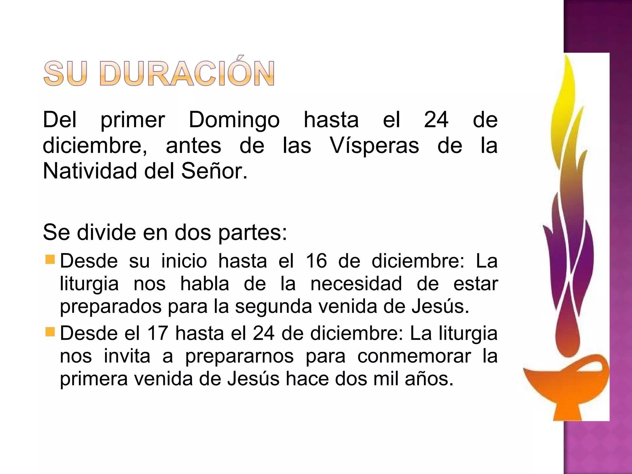 Del primer Domingo hasta el 24 de
diciembre, antes de las Vísperas de la
Natividad del Señor.

Se divide en dos partes:
 Desde    su inicio hasta el 16 de diciembre: La
  liturgia nos habla de la necesidad de estar
  preparados para la segunda venida de Jesús.
 Desde el 17 hasta el 24 de diciembre: La liturgia
  nos invita a prepararnos para conmemorar la
  primera venida de Jesús hace dos mil años.
 