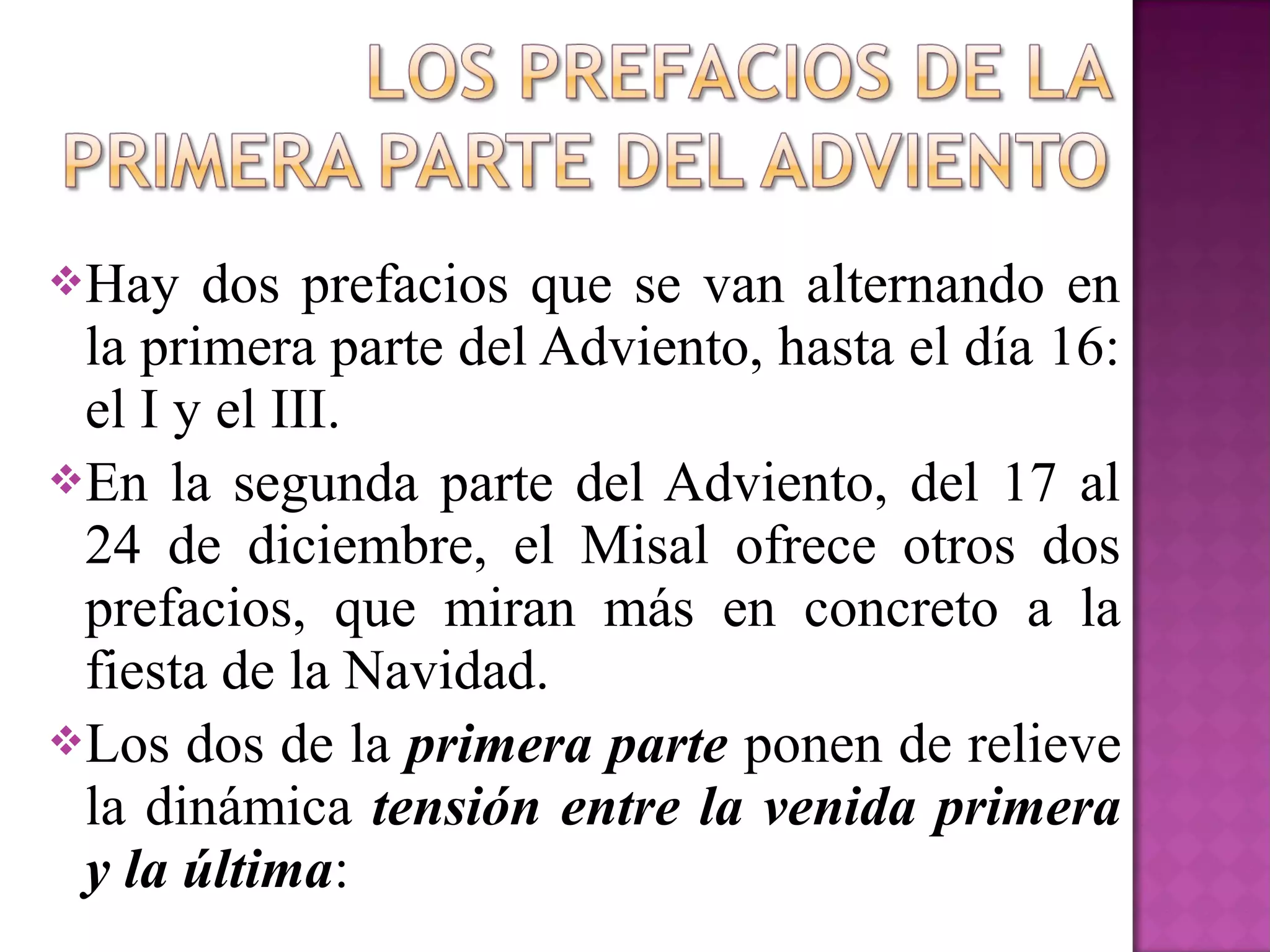 Hay   dos prefacios que se van alternando en
 la primera parte del Adviento, hasta el día 16:
 el I y el III.
En la segunda parte del Adviento, del 17 al
 24 de diciembre, el Misal ofrece otros dos
 prefacios, que miran más en concreto a la
 fiesta de la Navidad.
Los dos de la primera parte ponen de relieve
 la dinámica tensión entre la venida primera
 y la última:
 