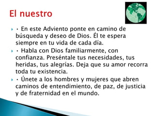  • En este Adviento ponte en camino de
búsqueda y deseo de Dios. Él te espera
siempre en tu vida de cada día.
 • Habla con Dios familiarmente, con
confianza. Preséntale tus necesidades, tus
heridas, tus alegrías. Deja que su amor recorra
toda tu existencia.
 • Únete a los hombres y mujeres que abren
caminos de entendimiento, de paz, de justicia
y de fraternidad en el mundo.
 
