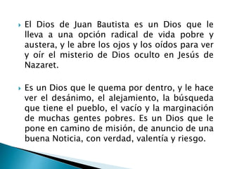  El Dios de Juan Bautista es un Dios que le
lleva a una opción radical de vida pobre y
austera, y le abre los ojos y los oídos para ver
y oír el misterio de Dios oculto en Jesús de
Nazaret.
 Es un Dios que le quema por dentro, y le hace
ver el desánimo, el alejamiento, la búsqueda
que tiene el pueblo, el vacío y la marginación
de muchas gentes pobres. Es un Dios que le
pone en camino de misión, de anuncio de una
buena Noticia, con verdad, valentía y riesgo.
 
