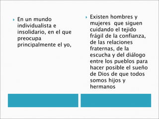  En un mundo
individualista e
insolidario, en el que
preocupa
principalmente el yo,
 Existen hombres y
mujeres que siguen
cuidando el tejido
frágil de la confianza,
de las relaciones
fraternas, de la
escucha y del diálogo
entre los pueblos para
hacer posible el sueño
de Dios de que todos
somos hijos y
hermanos
 