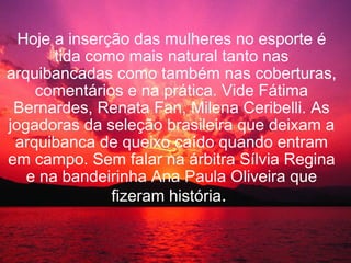   Hoje a inserção das mulheres no esporte é tida como mais natural tanto nas arquibancadas como também nas coberturas, comentários e na prática. Vide Fátima Bernardes, Renata Fan, Milena Ceribelli. As jogadoras da seleção brasileira que deixam a arquibanca de queixo caído quando entram em campo. Sem falar na árbitra Sílvia Regina e na bandeirinha Ana Paula Oliveira que fizeram história .     