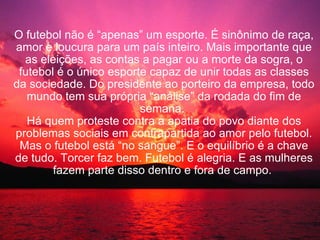 O futebol não é “apenas” um esporte. É sinônimo de raça, amor e loucura para um país inteiro. Mais importante que as eleições, as contas a pagar ou a morte da sogra, o futebol é o único esporte capaz de unir todas as classes da sociedade. Do presidente ao porteiro da empresa, todo mundo tem sua própria “análise” da rodada do fim de semana.  Há quem proteste contra a apatia do povo diante dos problemas sociais em contrapartida ao amor pelo futebol. Mas o futebol está “no sangue”. E o equilíbrio é a chave de tudo. Torcer faz bem. Futebol é alegria. E as mulheres fazem parte disso dentro e fora de campo.  
