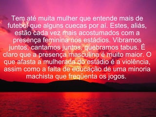   Tem até muita mulher que entende mais de futebol que alguns cuecas por aí. Estes, aliás, estão cada vez mais acostumados com a presença feminina nos estádios. Vibramos juntos, cantamos juntos, quebramos tabus. É claro que a presença masculina é muito maior. O que afasta a mulherada do estádio é a violência, assim como a falta de educação de uma minoria machista que freqüenta os jogos.   