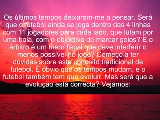 Os últimos tempos deixaram-me a pensar. Será que o futebol ainda se joga dentro das 4 linhas com 11 jogadores para cada lado, que lutam por uma bola, com o objectivo de marcar golos? E o árbitro é um mero fiscal que deve interferir o menos possível no jogo? Começo a ter dúvidas sobre este conceito tradicional de futebol. É óbvio que os tempos mudam, e o futebol também tem que evoluir. Mas será que a evolução está correcta? Vejamos: 