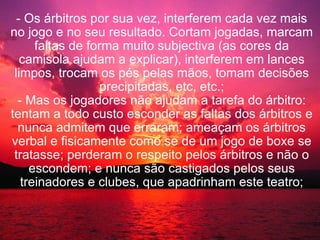 - Os árbitros por sua vez, interferem cada vez mais no jogo e no seu resultado. Cortam jogadas, marcam faltas de forma muito subjectiva (as cores da camisola ajudam a explicar), interferem em lances limpos, trocam os pés pelas mãos, tomam decisões precipitadas, etc, etc.; - Mas os jogadores não ajudam a tarefa do árbitro: tentam a todo custo esconder as faltas dos árbitros e nunca admitem que erraram; ameaçam os árbitros verbal e fisicamente como se de um jogo de boxe se tratasse; perderam o respeito pelos árbitros e não o escondem; e nunca são castigados pelos seus treinadores e clubes, que apadrinham este teatro; 