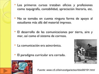 Los primeros cursos trataban oficios y profesiones como taquigrafía, contabilidad, apreciación literaria, etc.  No se tomaba en cuenta ninguna forma de apoyo al estudiante más allá del material impreso.  El desarrollo de las comunicaciones por tierra, aire y mar, así como el sistema de correos. La comunicación era asincrónica. El paradigma curricular era cerrado. Fuente: www.c5.cl/ieinvestiga/actas/ribie98/191.html 