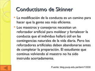 Conductismo de Skinner La modificación de la conducta es un camino para hacer que la gente sea más eficiente. Los maestros y consejeros necesitan un reforzador artificial para moldear y fortalecer la conducta que el individuo hallará útil en las contingencias naturales de la vida diaria. Pero los reforzadores artificiales deben abandonarse antes de completar la preparación. El estudiante que continua volviendo al maestro no ha sido instruido acertadamente.  Fuente: blog.pucp.edu.pe/item/13330  
