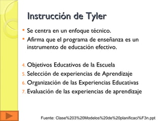 Instrucción de Tyler Se centra en un enfoque técnico. Afirma que el programa de enseñanza es un instrumento de educación efectivo.  Objetivos Educativos de la Escuela Selección de experiencias de Aprendizaje Organización de las Experiencias Educativas Evaluación de las experiencias de aprendizaje Fuente: Clase%203%20Modelos%20de%20planificaci%F3n.ppt  