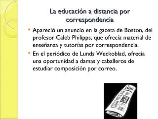 La educación a distancia por correspondencia Apareció un anuncio en la gaceta de Boston, del profesor Caleb Philipps, que ofrecía material de enseñanza y tutorías por correspondencia. En el periódico de Lunds Weckoblad, ofrecía una oportunidad a damas y caballeros de estudiar composición por correo. 