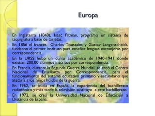 Europa En Inglaterra (1840), Isaac Pitman, programo un sistema de taquigrafía a base de tarjetas. En 1856 el francés  Charles Toussaint y Gustav Langenscheidt, fundaron el primer instituto para enseñar lenguas extranjeras por correspondencia . En la URSS hubo un curso académico de 1940-1941 donde existían 200.00 alumnos inscritos por correspondencia. En Francia, durante la Segunda Guerra Mundial, se creó el Centro Nacional de Enseñanza por Correspondencia, para el funcionamiento del sistema educativo primario y secundario que atetaría a los niños huidos de la guerra. En 1962, se inicia en España la experiencia del bachillerato radiofónico y más tarde la televisión sustituyo  a este bachillerato. En 1972, se creó la Universidad Nacional de Educación a Distancia de España. 