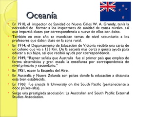 Oceanía En 1910, el  inspector de Sanidad de Nueva Gales W. A. Grundy, tenía la necesidad de  formar a los inspectores de sanidad de zonas rurales, así que impartió clases por correspondencia a nueve de ellos con éxito. También en este año se mandaban temas de nivel secundario a los profesores que daban clase en la zona rural. En 1914, el Departamento de Educación de Victoria recibió una carta de un colono que vía a 133 Km. De la escuela más cerca y quería ayuda para educar a sus hijos, así que recibió ayuda por correspondencia. En 1949, “Rayner señala que Australia  fue el primer país que empleo de forma sistemática y gran escala la enseñanza por correspondencia de nivel primario y secundario.” En 1951, nacen la Escuelas del Aire. En Australia y Nueva Zelanda son países donde la educación a distancia esta bien establecida. En 1968  fue creada la University oh the South Pacific (perteneciente a doce países-islas). Surge una prestigiada asociación: La Australian and South Pacific External Studies Association. 