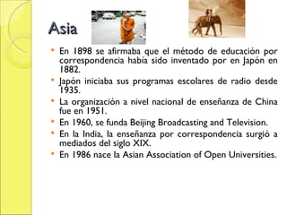 Asia En 1898 se afirmaba que el método de educación por correspondencia había sido inventado por en Japón en 1882. Japón iniciaba sus programas escolares de radio desde 1935. La organización a nivel nacional de enseñanza de China fue en 1951. En 1960, se funda Beijing Broadcasting and Television. En la India, la enseñanza por correspondencia surgió a mediados del siglo XIX. En 1986 nace la Asian Association of Open Universities. 