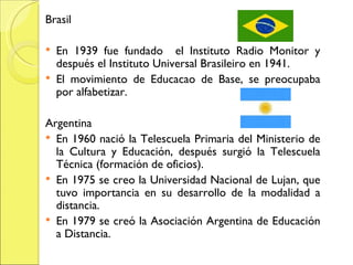 Brasil En 1939 fue fundado  el Instituto Radio Monitor y después el Instituto Universal Brasileiro en 1941. El movimiento de Educacao de Base, se preocupaba por alfabetizar. Argentina En 1960 nació la Telescuela Primaria del Ministerio de la Cultura y Educación, después surgió la Telescuela Técnica (formación de oficios). En 1975 se creo la Universidad Nacional de Lujan, que tuvo importancia en su desarrollo de la modalidad a distancia. En 1979 se creó la Asociación Argentina de Educación a Distancia. 